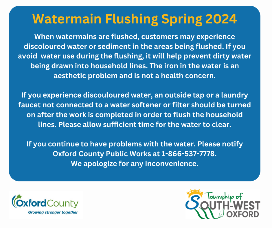 When watermains are flushed, customers may experience discoloured water or sediment in the areas being flushed. If you avoid  water use during the flushing, it will help prevent dirty water being drawn into household lines. The iron in the water is an aesthetic problem and is not a health concern.  If you experience discouloured water, an outside tap or a laundry faucet not connected to a water softener or filter should be turned on after the work is completed in order to flush the household lines. Please allow sufficient time for the water to clear.  If you continue to have problems with the water. Please notify Oxford County Public Works at 1-866-537-7778. We apologize for any inconvenience. 