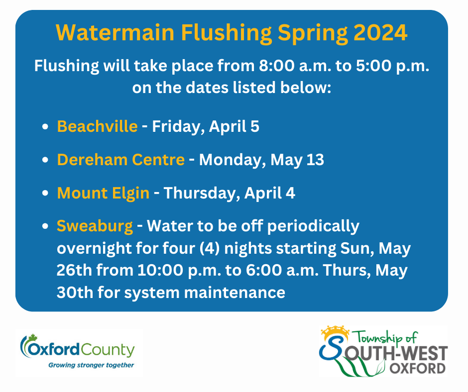 Flushing will take place from 8:00 a.m. to 5:00 p.m. on the dates listed below:  Beachville - Friday, April 5  Dereham Centre - Monday, May 13  Mount Elgin - Thursday, April 4  Sweaburg - Water to be off periodically overnight for four (4) nights starting Sun, May 26th from 10:00 p.m. to 6:00 a.m. Thurs, May 30th for system maintenance